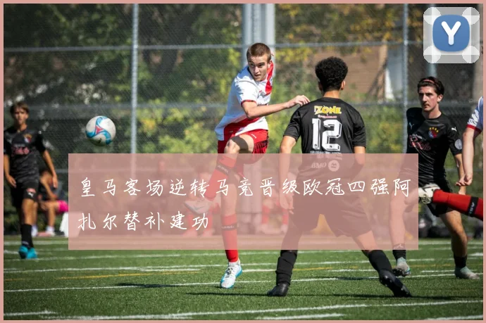 皇马客场逆转马竞晋级欧冠四强阿扎尔替补建功