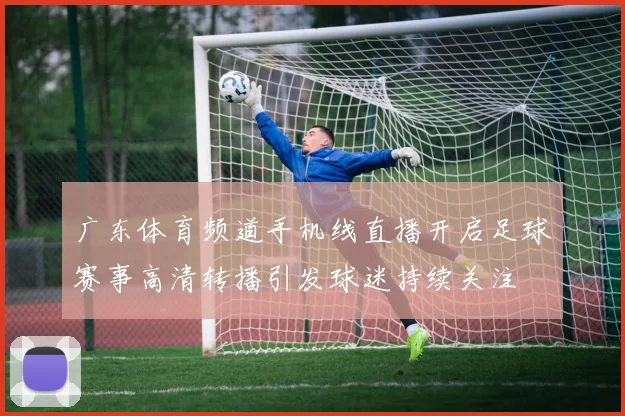 广东体育频道手机线直播开启足球赛事高清转播引发球迷持续关注