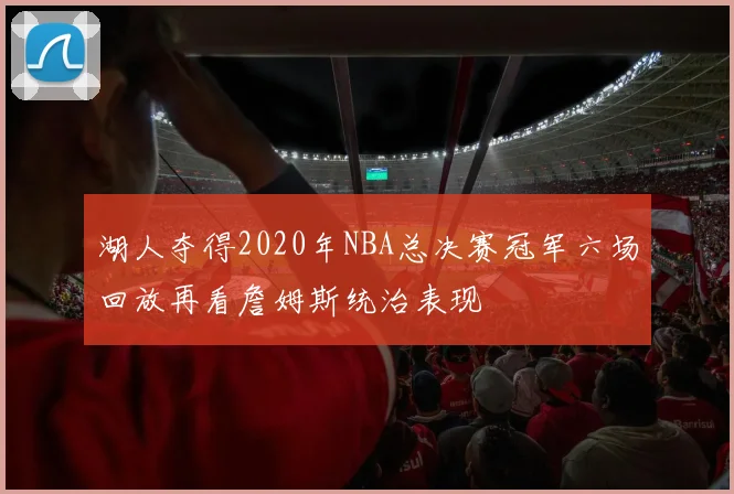湖人夺得2020年NBA总决赛冠军六场回放再看詹姆斯统治表现