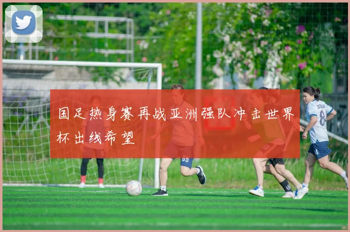 国足热身赛再战亚洲强队冲击世界杯出线希望