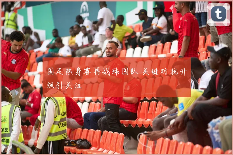 国足热身赛再战韩国队 关键对抗升级引关注