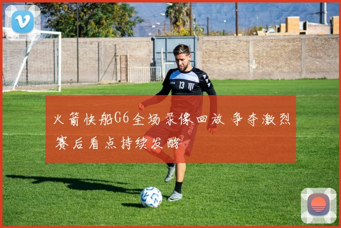 火箭快船G6全场录像回放 争夺激烈 赛后看点持续发酵