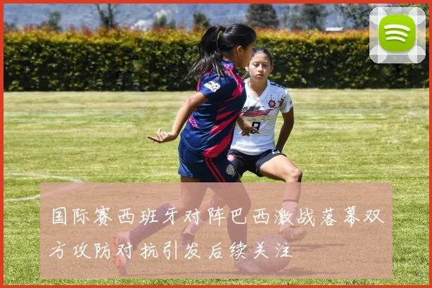 国际赛西班牙对阵巴西激战落幕双方攻防对抗引发后续关注
