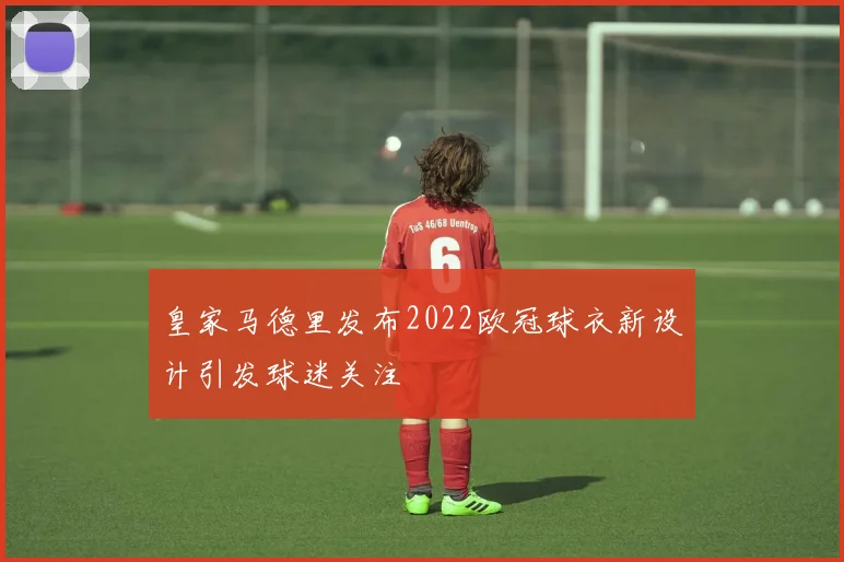 皇家马德里发布2022欧冠球衣新设计引发球迷关注