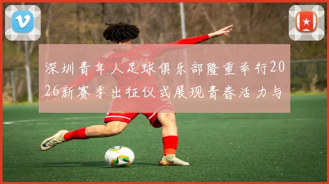 深圳青年人足球俱乐部隆重举行2026新赛季出征仪式展现青春活力与拼搏精神